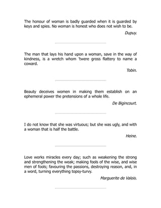 The honour of woman is badly guarded when it is guarded by
keys and spies. No woman is honest who does not wish to be.
Dupuy.
The man that lays his hand upon a woman, save in the way of
kindness, is a wretch whom ’twere gross flattery to name a
coward.
Tobin.
Beauty deceives women in making them establish on an
ephemeral power the pretensions of a whole life.
De Bigincourt.
I do not know that she was virtuous; but she was ugly, and with
a woman that is half the battle.
Heine.
Love works miracles every day; such as weakening the strong
and strengthening the weak; making fools of the wise, and wise
men of fools; favouring the passions, destroying reason, and, in
a word, turning everything topsy-turvy.
Marguerite de Valois.
 