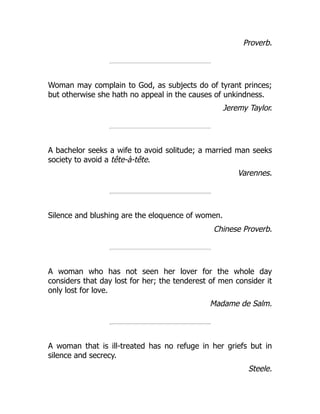 Proverb.
Woman may complain to God, as subjects do of tyrant princes;
but otherwise she hath no appeal in the causes of unkindness.
Jeremy Taylor.
A bachelor seeks a wife to avoid solitude; a married man seeks
society to avoid a tête-à-tête.
Varennes.
Silence and blushing are the eloquence of women.
Chinese Proverb.
A woman who has not seen her lover for the whole day
considers that day lost for her; the tenderest of men consider it
only lost for love.
Madame de Salm.
A woman that is ill-treated has no refuge in her griefs but in
silence and secrecy.
Steele.
 