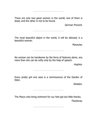 There are only two good women in the world; one of them is
dead, and the other is not to be found.
German Proverb.
The most beautiful object in the world, it will be allowed, is a
beautiful woman.
Macaulay.
No woman can be handsome by the force of features alone, any
more than she can be witty only by the help of speech.
Hughes.
Every pretty girl one sees is a reminiscence of the Garden of
Eden.
Sheldon.
The Marys who bring ointment for our feet get but little thanks.
Thackeray.
 