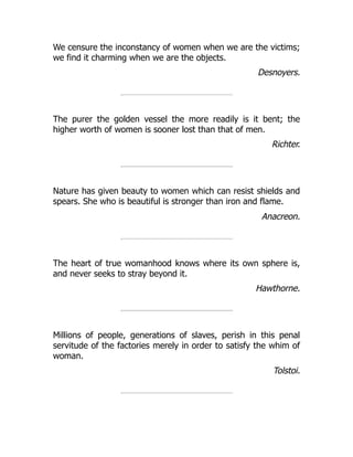 We censure the inconstancy of women when we are the victims;
we find it charming when we are the objects.
Desnoyers.
The purer the golden vessel the more readily is it bent; the
higher worth of women is sooner lost than that of men.
Richter.
Nature has given beauty to women which can resist shields and
spears. She who is beautiful is stronger than iron and flame.
Anacreon.
The heart of true womanhood knows where its own sphere is,
and never seeks to stray beyond it.
Hawthorne.
Millions of people, generations of slaves, perish in this penal
servitude of the factories merely in order to satisfy the whim of
woman.
Tolstoi.
 