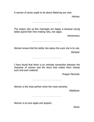 A woman of sense ought to be above flattering any man.
Holmes.
The reason why so few marriages are happy is because young
ladies spend their time making nets, not cages.
Anonymous.
Woman knows that the better she obeys the surer she is to rule.
Michelet.
I have found that there is an intimate connection between the
character of women and the fancy that makes them choose
such and such material.
Prosper Merimée.
Woman is the most perfect when the most womanly.
Gladstone.
Woman is at once apple and serpent.
Heine.
 
