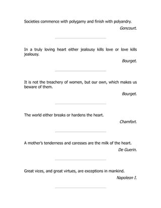 Societies commence with polygamy and finish with polyandry.
Goncourt.
In a truly loving heart either jealousy kills love or love kills
jealousy.
Bourget.
It is not the treachery of women, but our own, which makes us
beware of them.
Bourget.
The world either breaks or hardens the heart.
Chamfort.
A mother’s tenderness and caresses are the milk of the heart.
De Guerin.
Great vices, and great virtues, are exceptions in mankind.
Napoleon I.
 