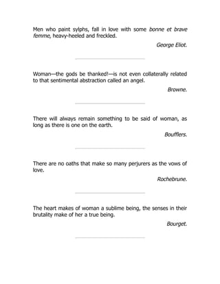 Men who paint sylphs, fall in love with some bonne et brave
femme, heavy-heeled and freckled.
George Eliot.
Woman—the gods be thanked!—is not even collaterally related
to that sentimental abstraction called an angel.
Browne.
There will always remain something to be said of woman, as
long as there is one on the earth.
Boufflers.
There are no oaths that make so many perjurers as the vows of
love.
Rochebrune.
The heart makes of woman a sublime being, the senses in their
brutality make of her a true being.
Bourget.
 