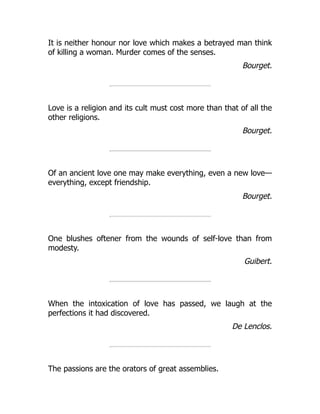 It is neither honour nor love which makes a betrayed man think
of killing a woman. Murder comes of the senses.
Bourget.
Love is a religion and its cult must cost more than that of all the
other religions.
Bourget.
Of an ancient love one may make everything, even a new love—
everything, except friendship.
Bourget.
One blushes oftener from the wounds of self-love than from
modesty.
Guibert.
When the intoxication of love has passed, we laugh at the
perfections it had discovered.
De Lenclos.
The passions are the orators of great assemblies.
 