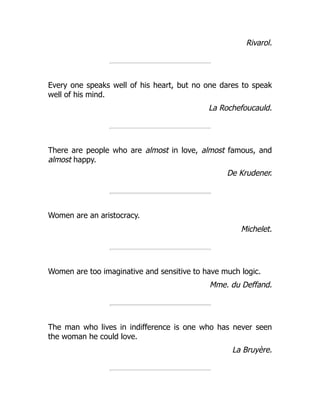 Rivarol.
Every one speaks well of his heart, but no one dares to speak
well of his mind.
La Rochefoucauld.
There are people who are almost in love, almost famous, and
almost happy.
De Krudener.
Women are an aristocracy.
Michelet.
Women are too imaginative and sensitive to have much logic.
Mme. du Deffand.
The man who lives in indifference is one who has never seen
the woman he could love.
La Bruyère.
 
