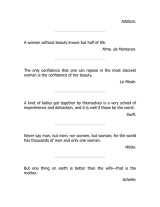Addison.
A woman without beauty knows but half of life.
Mme. de Montaran.
The only confidence that one can repose in the most discreet
woman is the confidence of her beauty.
Le Mesle.
A knot of ladies got together by themselves is a very school of
impertinence and detraction, and it is well if those be the worst.
Swift.
Never say man, but men; nor women, but woman; for the world
has thousands of men and only one woman.
Weiss.
But one thing on earth is better than the wife—that is the
mother.
Schefer.
 
