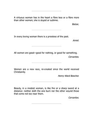 A virtuous woman has in the heart a fibre less or a fibre more
than other women; she is stupid or sublime.
Balzac.
In every loving woman there is a priestess of the past.
Amiel.
All women are good—good for nothing, or good for something.
Cervantes.
Women are a new race, re-created since the world received
Christianity.
Henry Ward Beecher.
Beauty, in a modest woman, is like fire or a sharp sword at a
distance: neither doth the one burn nor the other wound those
that come not too near them.
Cervantes.
 