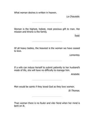 What woman desires is written in heaven.
La Chaussée.
Woman is the highest, holiest, most precious gift to man. Her
mission and throne is the family.
Todd.
Of all heavy bodies, the heaviest is the woman we have ceased
to love.
Lemontey.
If a wife can induce herself to submit patiently to her husband’s
mode of life, she will have no difficulty to manage him.
Aristotle.
Men would be saints if they loved God as they love women.
St Thomas.
Than woman there is no fouler and viler fiend when her mind is
bent on ill.
 