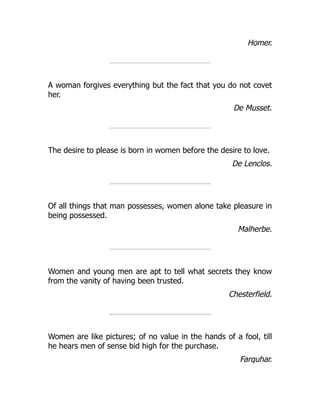 Homer.
A woman forgives everything but the fact that you do not covet
her.
De Musset.
The desire to please is born in women before the desire to love.
De Lenclos.
Of all things that man possesses, women alone take pleasure in
being possessed.
Malherbe.
Women and young men are apt to tell what secrets they know
from the vanity of having been trusted.
Chesterfield.
Women are like pictures; of no value in the hands of a fool, till
he hears men of sense bid high for the purchase.
Farquhar.
 