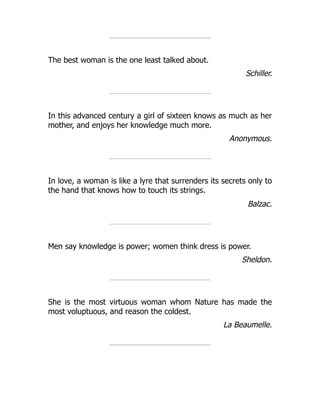 The best woman is the one least talked about.
Schiller.
In this advanced century a girl of sixteen knows as much as her
mother, and enjoys her knowledge much more.
Anonymous.
In love, a woman is like a lyre that surrenders its secrets only to
the hand that knows how to touch its strings.
Balzac.
Men say knowledge is power; women think dress is power.
Sheldon.
She is the most virtuous woman whom Nature has made the
most voluptuous, and reason the coldest.
La Beaumelle.
 