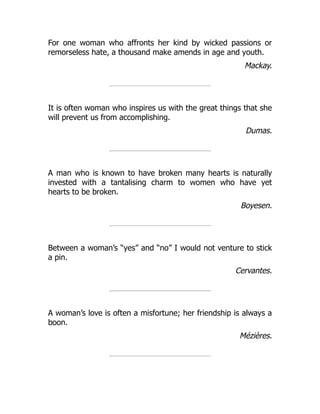 For one woman who affronts her kind by wicked passions or
remorseless hate, a thousand make amends in age and youth.
Mackay.
It is often woman who inspires us with the great things that she
will prevent us from accomplishing.
Dumas.
A man who is known to have broken many hearts is naturally
invested with a tantalising charm to women who have yet
hearts to be broken.
Boyesen.
Between a woman’s “yes” and “no” I would not venture to stick
a pin.
Cervantes.
A woman’s love is often a misfortune; her friendship is always a
boon.
Mézières.
 