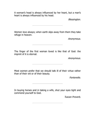 A woman’s head is always influenced by her heart, but a man’s
heart is always influenced by his head.
Blessington.
Women love always; when earth slips away from them they take
refuge in heaven.
Anonymous.
The finger of the first woman loved is like that of God: the
imprint of it is eternal.
Anonymous.
Most women prefer that we should talk ill of their virtue rather
than of their wit or of their beauty.
Fontenelle.
In buying horses and in taking a wife, shut your eyes tight and
commend yourself to God.
Tuscan Proverb.
 