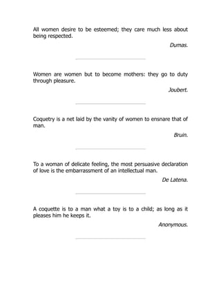 All women desire to be esteemed; they care much less about
being respected.
Dumas.
Women are women but to become mothers: they go to duty
through pleasure.
Joubert.
Coquetry is a net laid by the vanity of women to ensnare that of
man.
Bruin.
To a woman of delicate feeling, the most persuasive declaration
of love is the embarrassment of an intellectual man.
De Latena.
A coquette is to a man what a toy is to a child; as long as it
pleases him he keeps it.
Anonymous.
 