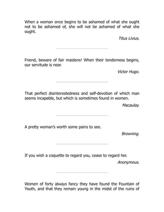 When a woman once begins to be ashamed of what she ought
not to be ashamed of, she will not be ashamed of what she
ought.
Titus Livius.
Friend, beware of fair maidens! When their tenderness begins,
our servitude is near.
Victor Hugo.
That perfect disinterestedness and self-devotion of which man
seems incapable, but which is sometimes found in women.
Macaulay.
A pretty woman’s worth some pains to see.
Browning.
If you wish a coquette to regard you, cease to regard her.
Anonymous.
Women of forty always fancy they have found the Fountain of
Youth, and that they remain young in the midst of the ruins of
 