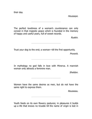their day.
Houssaye.
The perfect loveliness of a woman’s countenance can only
consist in that majestic peace which is founded in the memory
of happy and useful years, full of sweet records.
Ruskin.
Trust your dog to the end; a woman—till the first opportunity.
Proverb.
In mythology no god falls in love with Minerva. A mannish
woman only attracts a feminine man.
Sheldon.
Women have the same desires as men, but do not have the
same right to express them.
Rousseau.
Youth feeds on its own flowery pastures; in pleasures it builds
up a life that knows no trouble till the name of virgin is lost in
 