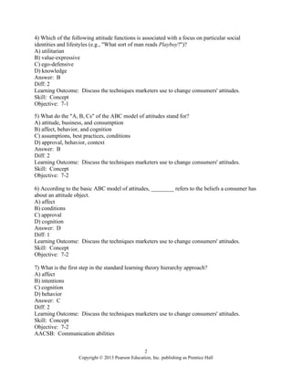 2
Copyright © 2013 Pearson Education, Inc. publishing as Prentice Hall
4) Which of the following attitude functions is associated with a focus on particular social
identities and lifestyles (e.g., "What sort of man reads Playboy?")?
A) utilitarian
B) value-expressive
C) ego-defensive
D) knowledge
Answer: B
Diff: 2
Learning Outcome: Discuss the techniques marketers use to change consumers' attitudes.
Skill: Concept
Objective: 7-1
5) What do the "A, B, Cs" of the ABC model of attitudes stand for?
A) attitude, business, and consumption
B) affect, behavior, and cognition
C) assumptions, best practices, conditions
D) approval, behavior, context
Answer: B
Diff: 2
Learning Outcome: Discuss the techniques marketers use to change consumers' attitudes.
Skill: Concept
Objective: 7-2
6) According to the basic ABC model of attitudes, ________ refers to the beliefs a consumer has
about an attitude object.
A) affect
B) conditions
C) approval
D) cognition
Answer: D
Diff: 1
Learning Outcome: Discuss the techniques marketers use to change consumers' attitudes.
Skill: Concept
Objective: 7-2
7) What is the first step in the standard learning theory hierarchy approach?
A) affect
B) intentions
C) cognition
D) behavior
Answer: C
Diff: 2
Learning Outcome: Discuss the techniques marketers use to change consumers' attitudes.
Skill: Concept
Objective: 7-2
AACSB: Communication abilities
 