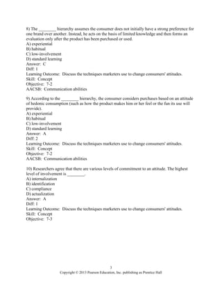 3
Copyright © 2013 Pearson Education, Inc. publishing as Prentice Hall
8) The ________ hierarchy assumes the consumer does not initially have a strong preference for
one brand over another. Instead, he acts on the basis of limited knowledge and then forms an
evaluation only after the product has been purchased or used.
A) experiential
B) habitual
C) low-involvement
D) standard learning
Answer: C
Diff: 1
Learning Outcome: Discuss the techniques marketers use to change consumers' attitudes.
Skill: Concept
Objective: 7-2
AACSB: Communication abilities
9) According to the ________ hierarchy, the consumer considers purchases based on an attitude
of hedonic consumption (such as how the product makes him or her feel or the fun its use will
provide).
A) experiential
B) habitual
C) low-involvement
D) standard learning
Answer: A
Diff: 2
Learning Outcome: Discuss the techniques marketers use to change consumers' attitudes.
Skill: Concept
Objective: 7-2
AACSB: Communication abilities
10) Researchers agree that there are various levels of commitment to an attitude. The highest
level of involvement is ________.
A) internalization
B) identification
C) compliance
D) actualization
Answer: A
Diff: 1
Learning Outcome: Discuss the techniques marketers use to change consumers' attitudes.
Skill: Concept
Objective: 7-3
 