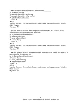 4
Copyright © 2013 Pearson Education, Inc. publishing as Prentice Hall
11) The theory of cognitive dissonance is based on the ________.
A) knowledge function
B) principle of cognitive consistency
C) principle of cognitive-affect conflict
D) self-identification function
Answer: B
Diff: 2
Learning Outcome: Discuss the techniques marketers use to change consumers' attitudes.
Skill: Concept
Objective: 7-4
12) Which theory of attitudes states that people are motivated to take action to resolve
inconsistencies between attitudes and behaviors?
A) the theory of cognitive dissonance
B) self-perception theory
C) social judgment theory
D) balance theory
Answer: A
Diff: 1
Learning Outcome: Discuss the techniques marketers use to change consumers' attitudes.
Skill: Concept
Objective: 7-4
13) Which theory of attitudes assumes that people use observations of their own behavior to
determine what their attitudes are?
A) the theory of cognitive dissonance
B) balance theory
C) social judgment theory
D) self-perception theory
Answer: D
Diff: 1
Learning Outcome: Discuss the techniques marketers use to change consumers' attitudes.
Skill: Concept
Objective: 7-4
 