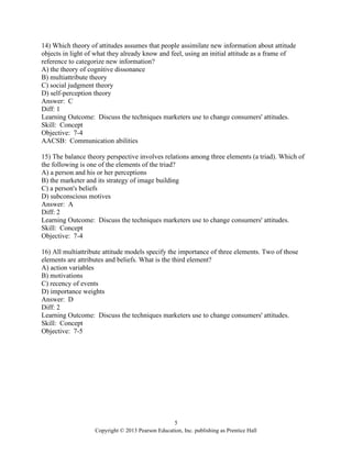 5
Copyright © 2013 Pearson Education, Inc. publishing as Prentice Hall
14) Which theory of attitudes assumes that people assimilate new information about attitude
objects in light of what they already know and feel, using an initial attitude as a frame of
reference to categorize new information?
A) the theory of cognitive dissonance
B) multiattribute theory
C) social judgment theory
D) self-perception theory
Answer: C
Diff: 1
Learning Outcome: Discuss the techniques marketers use to change consumers' attitudes.
Skill: Concept
Objective: 7-4
AACSB: Communication abilities
15) The balance theory perspective involves relations among three elements (a triad). Which of
the following is one of the elements of the triad?
A) a person and his or her perceptions
B) the marketer and its strategy of image building
C) a person's beliefs
D) subconscious motives
Answer: A
Diff: 2
Learning Outcome: Discuss the techniques marketers use to change consumers' attitudes.
Skill: Concept
Objective: 7-4
16) All multiattribute attitude models specify the importance of three elements. Two of those
elements are attributes and beliefs. What is the third element?
A) action variables
B) motivations
C) recency of events
D) importance weights
Answer: D
Diff: 2
Learning Outcome: Discuss the techniques marketers use to change consumers' attitudes.
Skill: Concept
Objective: 7-5
 