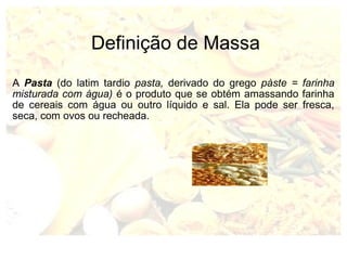 Definição de Massa 
A Pasta (do latim tardio pasta, derivado do grego pàste = farinha 
misturada com água) é o produto que se obtém amassando farinha 
de cereais com água ou outro líquido e sal. Ela pode ser fresca, 
seca, com ovos ou recheada. 
 