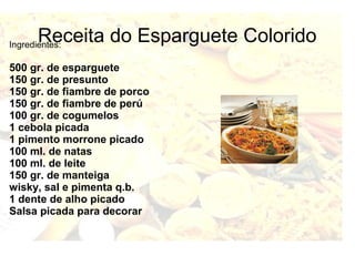 Receita do Esparguete Colorido Ingredientes: 
500 gr. de esparguete 
150 gr. de presunto 
150 gr. de fiambre de porco 
150 gr. de fiambre de perú 
100 gr. de cogumelos 
1 cebola picada 
1 pimento morrone picado 
100 ml. de natas 
100 ml. de leite 
150 gr. de manteiga 
wisky, sal e pimenta q.b. 
1 dente de alho picado 
Salsa picada para decorar 
 