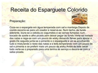 Receita do Esparguete Colorido 
Preparação: 
Coze-se o espargete em água temperada com sal e manteiga.Depois de 
cozido escorre-se para um coador e reserva-se. Num tacho, de fundo 
aderente, loura-se a cebola,os cogumelos e as carnes fumadas num 
bocado de azeite e alho picado,sem deixar pegar ao fundo.Verte-se metade 
das natas e rega-se com um pouco de wisky deixando ferver para apurar o 
gosto.De seguida junta-se o pimento e o esparguete e vai se envolvendo 
tudo e misturando o resto das natas e o leite,temperando com um pouco de 
sal e pimenta e se preferir mais um pouco de wisky.Antes do leite secar 
todo verte-se o preparado para uma terrina se serviço e decora-se com a 
salsa picada. 
 