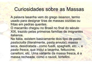Curiosidades sobre as Massas 
A palavra lasanha vem do grego lasanon, termo 
usado para designar tiras de massas cozidas ou 
fritas em pedras quentes. 
O macarrão chegou no Brasil no final do século 
XIX, trazido pelas primeiras famílias de imigrantes 
italianos. 
Na Itália, existem basicamente dois tipo de pasta: 
pastsciutta (literalmente, pasta enxuta), massa 
seca, desidratada - como fusilli, spaghetti, etc. -, e 
pasta fresca, que inclui a lasanha, fettuccine, 
canelloni, etc. Uma variante da massa fresca, é a 
massa recheada, como o ravioli, tortellini. 
 