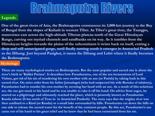 Legends
One of the great rivers of Asia, the Brahmaputra commences its 3,000-km journey to the Bay
of Bengal from the slopes of Kailash in western Tibet. As Tibet's great river, the Tsangpo,
transverses east across the high-altitude Tibetan plateau north of the Great Himalayan
Range, carving out myriad channels and sandbanks on its way. As it tumbles from the
Himalayan heights towards the plains of the subcontinent it twists back on itself, cutting a
deep and still unnavigated gorge, until finally turning south it emerges in Arunachal Pradesh
as the Dihong. Just beyond Pasighat, it meets the Dibang and Lohit where it finally becomes
the Brahmaputra
Mythology
There are many mythological stories on Brahmaputra. But the most popular and sacred one is about the
river's birth in 'Kālikā Purāna'. It describes how Parashurama, one of the ten incarnations of Lord
Vishnu, got rid of his sin of murdering his own mother with an axe (or Parish) by taking bath in this
sacred river. On strict order from his father Jamadagni (who had suspected his wife Renuka of adultery),
Parashurām had to murder his own mother by severing her head with an axe. As a result of this nefarious
act, the axe got stuck to his hand and he was unable to take it off his hand. On advice from sages, he
started on a pilgrimage and ultimately reached the place, which is presently known as Parashurām
Kunda (about 25 km north of Tezu in in Arunāchal Pradesh). The story says that the mighty river was
then confined to a Kind (or Kunda) or a small lake surrounded by hills. Parashurām cut down the hills on
one side to release the sacred water for the benefit of the common people. By this act, Parashurām’s axe
came out of his hand to his great relief and he knew that he had been exonerated from his sin.
 