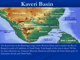 The Kaveri rises in the Brahmagri range of the Western Ghats and it reaches the Bay of
Bengal in south of Cuddalore, in Tamil Nadu. Total length of the river is about 760 km.
Its main tributaries are Amravati, Bhavani, Hemavati and Kabini. Its basin drains parts of
Karnataka, Kerala and Tamil Nadu.
 