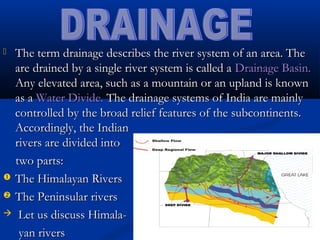  The term drainage describes the river system of an area. TheThe term drainage describes the river system of an area. The
are drained by a single river system is called aare drained by a single river system is called a Drainage Basin.Drainage Basin.
Any elevated area, such as a mountain or an upland is knownAny elevated area, such as a mountain or an upland is known
as aas a Water Divide.Water Divide. The drainage systems of India are mainlyThe drainage systems of India are mainly
controlled by the broad relief features of the subcontinents.controlled by the broad relief features of the subcontinents.
Accordingly, the IndianAccordingly, the Indian
rivers are divided intorivers are divided into
two parts:two parts:
 The Himalayan RiversThe Himalayan Rivers
 The Peninsular riversThe Peninsular rivers
 Let us discuss Himala-Let us discuss Himala-
yan riversyan rivers
 