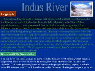 It has believed by the early Tibetans that this forceful and full river that guarded
the frontiers of united India rises from the lake Mansarovar in Tibet. A few
expeditions later, it was discovered that the Indus actually originates a few
kilometers north of lake Mansarovar and together with it arise the Brahmaputra
and the river Sutlej, through Mansarovar. The four rivers that separated from this
area were described as rising out of certain animals mouths, thereby ascribing the
qualities to the river. The Pakshu went westward in the beginning and then came
out of a horse’s mouth to the east to be called the Brahmaputra. The Sita went
southwards in the beginning and then came out of a lion’s mouth to the north to be
called the river Sindhu. The Ganga came out of an elephant’s mouth and the
Karnali from a peacock’s mouth.
Legends
Derivation Of The Name - Indus
The lion river, the Indus derives its name from the Sanskrit word, Sindhu, which means a
large water body, a sea or an ocean. In Greek, it is called “Sinthos” and in Latin, the
“Sindus”. The name gradually came to represent the people who lived beyond it and the
name Hindus was born. It took less time to derive the name - Indus gave people a lot more.
 