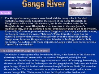 Legends
 The Ganges has many names associated with its many roles in SanskritThe Ganges has many names associated with its many roles in Sanskrit
mythology. Bhagiratha himself is the source of the name Bhagirathi (ofmythology. Bhagiratha himself is the source of the name Bhagirathi (of
Bhagiratha), which is its initial stream, but is also another name for theBhagiratha), which is its initial stream, but is also another name for the
Hooghly. At one point, Bhagiratha went too close to the sage Jahnu'sHooghly. At one point, Bhagiratha went too close to the sage Jahnu's
meditation site, and the disturbed hermit immediately gulped up all the waters.meditation site, and the disturbed hermit immediately gulped up all the waters.
Eventually, after more persuasion from Bhagiratha, the sage yielded the waters,Eventually, after more persuasion from Bhagiratha, the sage yielded the waters,
but Ganges retained the name "Jahnavi“. Water from the Ganga has thebut Ganges retained the name "Jahnavi“. Water from the Ganga has the
recursive property that any water mixed with even the minutest quantity ofrecursive property that any water mixed with even the minutest quantity of
Ganga water becomes Ganga water, and inherits its healing and other holyGanga water becomes Ganga water, and inherits its healing and other holy
properties. Also, despite its many impurities, Ganga water does not rot or stinkproperties. Also, despite its many impurities, Ganga water does not rot or stink
if stored for several days.if stored for several days.
The Glacier, a vast expanse of ice five miles by fifteen, at the foothills of the Himalayas
(14000 ft) in Northern Uttaranchal is the source of Bhagirathi, which joins with
Alaknanda to form Ganga at the craggy canyon-carved town of Devprayag. Interestingly,
the sources of Indus and the Brahmaputra are also geographically fairly close; the former
goes through Himachal Pradesh and fans out through Punjab and Sindh (Pakistan) into
the Arabian Sea. The latter courses for most of its tremendous length under various
names through Tibet/China, never far from the Nepal or Indian borders, and
The Course Of River Ganges & Its Tributries
 