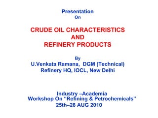 Presentation
On
CRUDE OIL CHARACTERISTICS
AND
REFINERY PRODUCTS
By
U.Venkata Ramana, DGM (Technical)
Refinery HQ, IOCL, New Delhi
Industry –Academia
Workshop On “Refining & Petrochemicals”
25th–28 AUG 2010
 