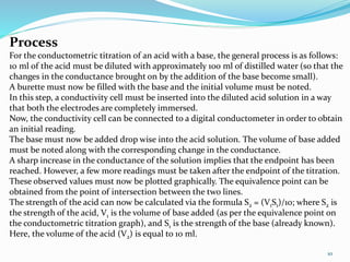 10
Process
For the conductometric titration of an acid with a base, the general process is as follows:
10 ml of the acid must be diluted with approximately 100 ml of distilled water (so that the
changes in the conductance brought on by the addition of the base become small).
A burette must now be filled with the base and the initial volume must be noted.
In this step, a conductivity cell must be inserted into the diluted acid solution in a way
that both the electrodes are completely immersed.
Now, the conductivity cell can be connected to a digital conductometer in order to obtain
an initial reading.
The base must now be added drop wise into the acid solution. The volume of base added
must be noted along with the corresponding change in the conductance.
A sharp increase in the conductance of the solution implies that the endpoint has been
reached. However, a few more readings must be taken after the endpoint of the titration.
These observed values must now be plotted graphically. The equivalence point can be
obtained from the point of intersection between the two lines.
The strength of the acid can now be calculated via the formula S2 = (V1S1)/10; where S2 is
the strength of the acid, V1 is the volume of base added (as per the equivalence point on
the conductometric titration graph), and S1 is the strength of the base (already known).
Here, the volume of the acid (V2) is equal to 10 ml.
 