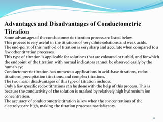 11
Advantages and Disadvantages of Conductometric
Titration
Some advantages of the conductometric titration process are listed below.
This process is very useful in the titrations of very dilute solutions and weak acids.
The end-point of this method of titration is very sharp and accurate when compared to a
few other titration processes.
This type of titration is applicable for solutions that are coloured or turbid, and for which
the endpoint of the titration with normal indicators cannot be observed easily by the
human eye.
Conductometric titration has numerous applications in acid-base titrations, redox
titrations, precipitation titrations, and complex titrations.
The two major disadvantages of this type of titration include:
Only a few specific redox titrations can be done with the help of this process. This is
because the conductivity of the solution is masked by relatively high hydronium ion
concentration.
The accuracy of conductometric titration is low when the concentrations of the
electrolyte are high, making the titration process unsatisfactory.
 