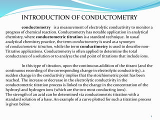INTRODUCTION OF CONDUCTOMETRY
2
conductometry is a measurement of electrolytic conductivity to monitor a
progress of chemical reaction. Conductometry has notable application in analytical
chemistry, where conductometric titration is a standard technique. In usual
analytical chemistry practice, the term conductometry is used as a synonym
of conductometric titration, while the term conductimetry is used to describe non-
Titrative applications. Conductometry is often applied to determine the total
conductance of a solution or to analyze the end point of titrations that include ions.
In this type of titration, upon the continuous addition of the titrant (and the
continuous recording of the corresponding change in electrolytic conductivity), a
sudden change in the conductivity implies that the stoichiometric point has been
reached. The increase or decrease in the electrolytic conductivity in the
conductometric titration process is linked to the change in the concentration of the
hydroxyl and hydrogen ions (which are the two most conducting ions).
The strength of an acid can be determined via conductometric titration with a
standard solution of a base. An example of a curve plotted for such a titration process
is given below.
 