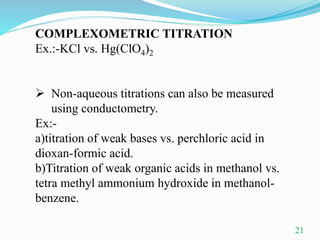 COMPLEXOMETRIC TITRATION
Ex.:-KCl vs. Hg(ClO4)2
 Non-aqueous titrations can also be measured
using conductometry.
Ex:-
a)titration of weak bases vs. perchloric acid in
dioxan-formic acid.
b)Titration of weak organic acids in methanol vs.
tetra methyl ammonium hydroxide in methanol-
benzene.
21
 