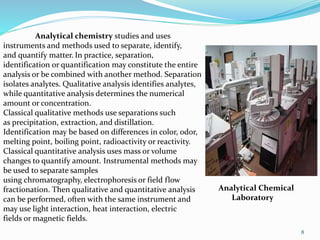 8
Analytical chemistry studies and uses
instruments and methods used to separate, identify,
and quantify matter. In practice, separation,
identification or quantification may constitute the entire
analysis or be combined with another method. Separation
isolates analytes. Qualitative analysis identifies analytes,
while quantitative analysis determines the numerical
amount or concentration.
Classical qualitative methods use separations such
as precipitation, extraction, and distillation.
Identification may be based on differences in color, odor,
melting point, boiling point, radioactivity or reactivity.
Classical quantitative analysis uses mass or volume
changes to quantify amount. Instrumental methods may
be used to separate samples
using chromatography, electrophoresis or field flow
fractionation. Then qualitative and quantitative analysis
can be performed, often with the same instrument and
may use light interaction, heat interaction, electric
fields or magnetic fields.
Analytical Chemical
Laboratory
 