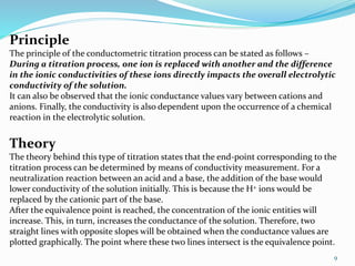 9
Principle
The principle of the conductometric titration process can be stated as follows –
During a titration process, one ion is replaced with another and the difference
in the ionic conductivities of these ions directly impacts the overall electrolytic
conductivity of the solution.
It can also be observed that the ionic conductance values vary between cations and
anions. Finally, the conductivity is also dependent upon the occurrence of a chemical
reaction in the electrolytic solution.
Theory
The theory behind this type of titration states that the end-point corresponding to the
titration process can be determined by means of conductivity measurement. For a
neutralization reaction between an acid and a base, the addition of the base would
lower conductivity of the solution initially. This is because the H+ ions would be
replaced by the cationic part of the base.
After the equivalence point is reached, the concentration of the ionic entities will
increase. This, in turn, increases the conductance of the solution. Therefore, two
straight lines with opposite slopes will be obtained when the conductance values are
plotted graphically. The point where these two lines intersect is the equivalence point.
 