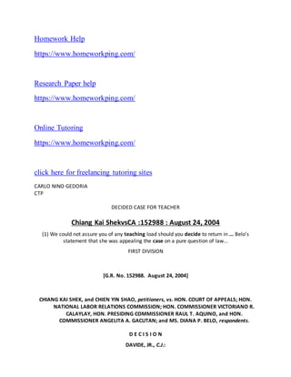 Homework Help
https://www.homeworkping.com/
Research Paper help
https://www.homeworkping.com/
Online Tutoring
https://www.homeworkping.com/
click here for freelancing tutoring sites
CARLO NINO GEDORIA
CTP
DECIDED CASE FOR TEACHER
Chiang Kai ShekvsCA :152988 : August 24, 2004
(1) We could not assure you of any teaching load should you decide to return in ... Belo's
statement that she was appealing the case on a pure question of law...
FIRST DIVISION
[G.R. No. 152988. August 24, 2004]
CHIANG KAI SHEK, and CHIEN YIN SHAO, petitioners, vs. HON. COURT OF APPEALS; HON.
NATIONAL LABOR RELATIONS COMMISSION; HON. COMMISSIONER VICTORIANO R.
CALAYLAY, HON. PRESIDING COMMISSIONER RAUL T. AQUINO, and HON.
COMMISSIONER ANGELITA A. GACUTAN; and MS. DIANA P. BELO, respondents.
D E C I S I O N
DAVIDE, JR., C.J.:
 