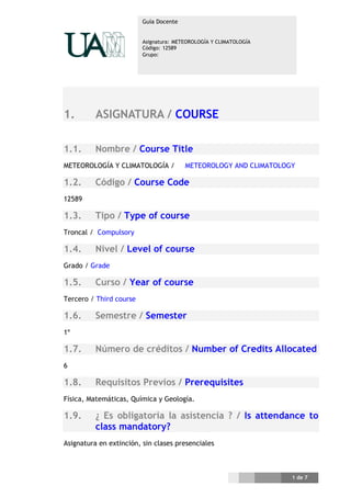 Guía Docente


                         Asignatura: METEOROLOGÍA Y CLIMATOLOGÍA
                         Código: 12589
                         Grupo:




1.        ASIGNATURA / COURSE

1.1.      Nombre / Course Title
METEOROLOGÍA Y CLIMATOLOGÍA /           METEOROLOGY AND CLIMATOLOGY

1.2.      Código / Course Code
12589

1.3.      Tipo / Type of course
Troncal / Compulsory

1.4.      Nivel / Level of course
Grado / Grade

1.5.      Curso / Year of course
Tercero / Third course

1.6.      Semestre / Semester
1º

1.7.      Número de créditos / Number of Credits Allocated
6

1.8.      Requisitos Previos / Prerequisites
Física, Matemáticas, Química y Geología.

1.9.      ¿ Es obligatoria la asistencia ? / Is attendance to
          class mandatory?
Asignatura en extinción, sin clases presenciales



                                                                   1 de 7
 
