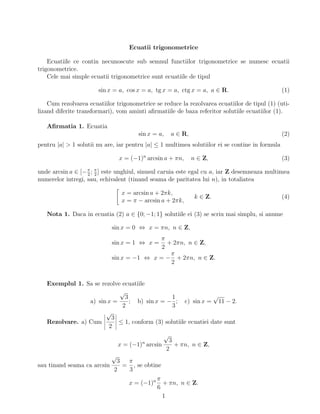 Ecuatii trigonometrice
Ecuatiile ce contin necunoscute sub semnul functiilor trigonometrice se numesc ecuatii
trigonometrice.
Cele mai simple ecuatii trigonometrice sunt ecuatiile de tipul
sin x = a, cos x = a, tg x = a, ctg x = a, a ∈ R. (1)
Cum rezolvarea ecuatiilor trigonometrice se reduce la rezolvarea ecuatiilor de tipul (1) (uti-
lizand diferite transformari), vom aminti aﬁrmatiile de baza referitor solutiile ecuatiilor (1).
Aﬁrmatia 1. Ecuatia
sin x = a, a ∈ R, (2)
pentru |a| > 1 solutii nu are, iar pentru |a| ≤ 1 multimea solutiilor ei se contine in formula
x = (−1)n
arcsin a + πn, n ∈ Z, (3)
unde arcsin a ∈ [−π
2
; π
2
] este unghiul, sinusul caruia este egal cu a, iar Z desemneaza multimea
numerelor intregi, sau, echivalent (tinand seama de paritatea lui n), in totaliatea
x = arcsin a + 2πk,
x = π − arcsin a + 2πk,
k ∈ Z. (4)
Nota 1. Daca in ecuatia (2) a ∈ {0; −1; 1} solutiile ei (3) se scriu mai simplu, si anume
sin x = 0 ⇔ x = πn, n ∈ Z,
sin x = 1 ⇔ x =
π
2
+ 2πn, n ∈ Z,
sin x = −1 ⇔ x = −
π
2
+ 2πn, n ∈ Z.
Exemplul 1. Sa se rezolve ecuatiile
a) sin x =
√
3
2
; b) sin x = −
1
3
; c) sin x =
√
11 − 2.
Rezolvare. a) Cum
√
3
2
≤ 1, conform (3) solutiile ecuatiei date sunt
x = (−1)n
arcsin
√
3
2
+ πn, n ∈ Z,
sau tinand seama ca arcsin
√
3
2
=
π
3
, se obtine
x = (−1)n π
6
+ πn, n ∈ Z.
1
 