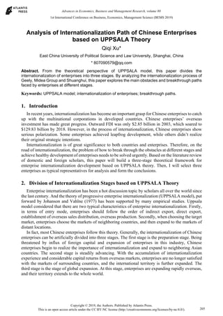 Analysis of Internationalization Path of Chinese Enterprises
based on UPPSALA Theory
Qiqi Xu*
East China University of Political Science and Law University, Shanghai, China
* 807090579@qq.com
Abstract. From the theoretical perspective of UPPSALA model, this paper divides the
internationalization of enterprises into three stages. By analyzing the internationalization process of
Geely, Midea Group and Shuanghui, this paper explores the main obstacles and breakthrough paths
faced by enterprises at different stages.
Keywords: UPPSALA model; internationalization of enterprises; breakthrough paths.
1. Introduction
In recent years, internationalization has become an important grasp for Chinese enterprises to catch
up with the multinational corporations in developed countries. Chinese enterprises’ overseas
investment has made great progress. Outward FDI was only $2.85 billion in 2003, which soared to
$129.83 billion by 2018. However, in the process of internationalization, Chinese enterprises show
serious polarization. Some enterprises achieved leapfrog development, while others didn’t realize
their original strategic intentions.
Internationalization is of great significance to both countries and enterprises. Therefore, on the
road of internationalization, the problem of how to break through the obstacles at different stages and
achieve healthy development of enterprises needs to be solved urgently. Based on the literature review
of domestic and foreign scholars, this paper will build a three-stage theoretical framework for
enterprise internationalization development based on UPPSALA theory. Then, I will select three
enterprises as typical representatives for analysis and form the conclusions.
2. Division of Internationalization Stages based on UPPSALA Theory
Enterprise internationalization has been a hot discussion topic by scholars all over the world since
the last century. And the theory of progressive enterprise internationalization (UPPSALA model), put
forward by Johanson and Vahlne (1977) has been supported by many empirical studies. Uppsala
model considered that there are two typical characteristics of enterprise internationalization. Firstly,
in terms of entry mode, enterprises should follow the order of indirect export, direct export,
establishment of overseas sales distribution, overseas production. Secondly, when choosing the target
market, enterprises choose the markets of neighboring countries, and then expand to the markets of
distant locations.
In fact, most Chinese enterprises follow this theory. Generally, the internationalization of Chinese
enterprises can be artificially divided into three stages. The first stage is the preparation stage. Being
threatened by influx of foreign capital and expansion of enterprises in this industry, Chinese
enterprises begin to realize the importance of internationalization and expand to neighboring Asian
countries. The second stage is steadily advancing. With the accumulation of internationalization
experience and considerable capital returns from overseas markets, enterprises are no longer satisfied
with the markets of surrounding countries, and the international territory is further expanded. The
third stage is the stage of global expansion. At this stage, enterprises are expanding rapidly overseas,
and their territory extends to the whole world.
1st International Conference on Business, Economics, Management Science (BEMS 2019)
Copyright © 2019, the Authors. Published by Atlantis Press.
This is an open access article under the CC BY-NC license (http://creativecommons.org/licenses/by-nc/4.0/).
Advances in Economics, Business and Management Research, volume 80
205
 