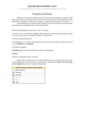 Apostila Microsoft Office 2007


                                    Ortografia e Gramática
         Definição: a verificação de ortografia permite a correção de erros ortográficos e de palavras digi-
tadas erradas, existe o erro que aparece com um risco verde em baixo da palavra significando que aquela
palavra tem erro ortográfico, ou seja, excesso de espaço, conjugação do verbo errado, erro de crase, etc.
         Existe também outro erro quando a palavra aparece com um risco vermelho este tipo de erro apa-
rece quando a palavra digitada não existe no dicionário do Word.


Obs. Um exemplo utilizando os dois erros o Verde e o Vermelho

1º O primeiro erro é o verde esta entre Carga e o do contém entre essas duas palavras um excesso de espa-
ço, ou seja, ao invés de se colocar apenas um espaço foi colocado dois.

Ex: Carga do Sistema Operacional

2º O Segundo erro é o vermelho o ocasionamento deste erro foi que no dicionário do Word a palavra que
existe é ortográfico e não ortografio.

Ex:Verifique a ortografio

Corrigindo o erro: Existem duas formas de se corrigir erros ortográficos

1º forma:

Clique com o botão direito sobre o erro verde

         Olha que beleza o Word acusou o erro, esta mostrando que existe excesso de espaço entre as pala-
vras em questão para corrigi-la clique sobre a opção que lhe é mostrada que é verificar o excesso de espa-
ço entre as palavras que o erro é corrigido automaticamente.
 