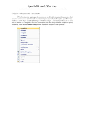 Apostila Microsoft Office 2007


Clique com o botão direito sobre o erro vermelho

          O Word mostra várias opções que ele encontrou em seu dicionário basta escolher a correta e clicar
em cima, no nosso caso a primeira opção é a correta clique-a, caso nenhuma das opções que o Word mos-
trar fosse a correta clique na opção Ignorar que o Word não corrigirá a palavra em questão se em seu texto
tiver 10 palavras Ex: “ortografio” caso você queira ignorar este erro, ou seja, mantê-lo não precisa ignorar
um por um, clique na opção Ignorar tudo que todas as palavras “ortografio “serão ignoradas”.
 