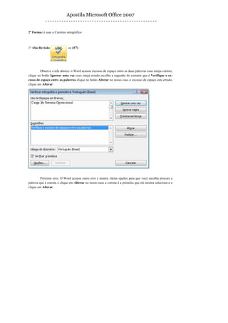 Apostila Microsoft Office 2007


2º Forma: é usar o Corretor ortográfico



1º Aba Revisão               ou (F7)




         Observe a tela abaixo: o Word acusou excesso de espaço entre as duas palavras caso esteja correto,
clique no botão Ignorar uma vez caso esteja errado escolha a sugestão do corretor que é Verifique o ex-
cesso de espaço entre as palavras clique no botão Alterar no nosso caso o excesso de espaço esta errado,
clique em Alterar.




         Próximo erro: O Word acusou outro erro e mostra várias opções para que você escolha procure a
palavra que é correta e clique em Alterar no nosso caso a correta é a primeira que ele mostra selecione-a e
clique em Alterar
 