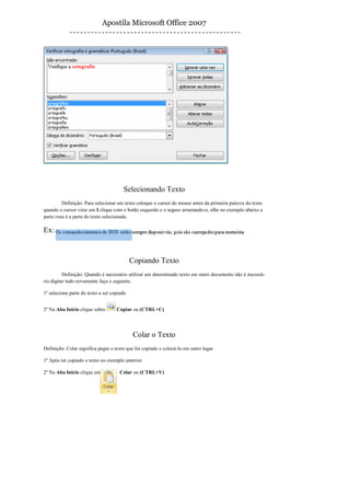 Apostila Microsoft Office 2007




                                       Selecionando Texto
         Definição: Para selecionar um texto coloque o cursor do mouse antes da primeira palavra do texto
quando o cursor virar um I clique com o botão esquerdo e o segure arrastando-o, olhe no exemplo abaixo a
parte roxa é a parte do texto selecionada.

Ex:


                                            Copiando Texto
          Definição: Quando é necessário utilizar um determinado texto em outro documento não é necessá-
rio digitar tudo novamente faça o seguinte.

1º selecione parte do texto a ser copiado


2º Na Aba Inicio clique sobre       Copiar ou (CTRL+C)




                                             Colar o Texto
Definição: Colar significa pegar o texto que foi copiado e colocá-lo em outro lugar.

1º Após ter copiado o texto no exemplo anterior

2º Na Aba Início clique em            Colar ou (CTRL+V)
 