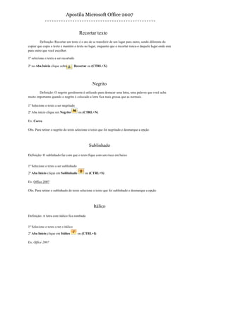 Apostila Microsoft Office 2007


                                          Recortar texto
         Definição: Recortar um texto é o ato de se transferir de um lugar para outro, sendo diferente do
copiar que copia o texto e mantém o texto no lugar, enquanto que o recortar ranca-o daquele lugar onde esta
para outro que você escolher.

1º selecione o texto a ser recortado

2º na Aba Inicio clique sobre          Recortar ou (CTRL+X)




                                                  Negrito
        Definição: O negrito geralmente é utilizado para destacar uma letra, uma palavra que você acha
muito importante quando o negrito é colocado a letra fica mais grossa que as normais.

1º Selecione o texto a ser negritado

2º Aba início clique em Negrito          ou (CTRL+N)

Ex: Carro

Obs. Para retirar o negrito do texto selecione o texto que foi negritado e desmarque a opção



                                                Sublinhado

Definição: O sublinhado faz com que o texto fique com um risco em baixo


1º Selecione o texto a ser sublinhado

2º Aba Início clique em Sublinhado           ou (CTRL+S)

Ex: Office 2007

Obs. Para retirar o sublinhado do texto selecione o texto que foi sublinhado e desmarque a opção



                                                  Itálico

Definição: A letra com itálico fica tombada


1º Selecione o texto a ter o itálico

2º Aba Início clique em Itálico          ou (CTRL+I)

Ex: Office 2007
 