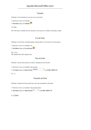 Apostila Microsoft Office 2007


                                                 Tachado

Definição: A letra tachada fica com um risco no meio dela

1º Selecione o texto a ser Tachado

2º Aba Início clique em Tachado

Ex: Carro

Obs. Para retirar o tachado do texto selecione o texto que tem o Tachado e desmarque a opção




                                              Cor da fonte

Definição: Cor da fonte é utilizada quando se deseja alterar a cor do texto ou de uma palavra

1º Selecione o texto a ser mudada a cor

2º Aba Início clique em Cor da Fonte


Ex: Carro
Obs. Quando falar fonte significa letra

                                             Tipo da fonte

Definição: Tipo da fonte permite ao usuário a mudança do estilo da letra.


1º Selecione o texto a ser mudado o tipo da fonte

2º Aba Início clique em Tipo da Fonte                          ou (CTRL+SHIFT+F)

Ex: Carro


                                          Tamanho da fonte

Definição: Tamanho da fonte permite que a letra seja aumentada ou diminuída


1º Selecione o texto a ser mudado o tipo da fonte (letra)

2º Aba Início clique em Tipo da Fonte                 ou (CTRL+SHIFT+P)


Ex:   Carro
 