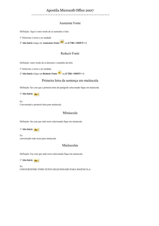 Apostila Microsoft Office 2007


                                         Aumentar Fonte

Definição: Aqui é outro modo de se aumentar a letra

1º Selecione o texto a ser mudado

2º Aba Início clique em Aumentar Fonte         ou (CTRL+SHIFT+>)



                                          Reduzir Fonte

Definição: outro modo de se diminuir o tamanho da letra

1º Selecione o texto a ser mudado

2º Aba Início clique em Reduzir Fonte         ou (CTRL+SHIFT+<)


                       Primeira letra da sentença em maiúscula
Definição: faz com que a primeira letra do parágrafo selecionado fique em maiúscula

1º Aba Início


Ex:
Convertendo a primeira letra para maiúscula


                                              Minúscula

Definição: faz com que todo texto selecionado fique em minúscula


1º Aba Início

Ex:
convertendo todo texto para minúscula


                                              Maiúsculas

Definição: Faz com que todo texto selecionado fique em maiúscula

1º Aba Início

Ex:
CONVERTENDO TODO TEXTO SELECIONADO PARA MAIÚSCULA
 